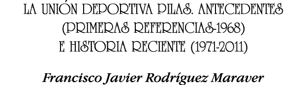 LA UNIÓN DEPORTIVA PILAS  ANTECEDENTES (PRIMERAS REFERENCIAS-1968) E HISTORIA RECIENTE (1971-2011) Francisco Javier R   