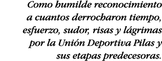 Como humilde reconocimiento a cuantos derrocharon tiempo, esfuerzo, sudor, risas y lágrimas por la Unión Deportiva Pi   