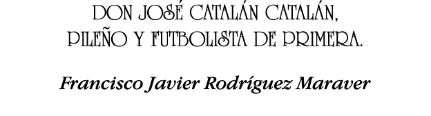 DON JOSÉ CATALÁN CATALÁN, PILEÑO Y FUTBOLISTA DE PRIMERA  Francisco Javier Rodríguez Maraver