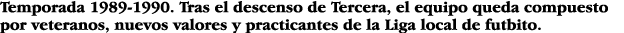 Temporada 1989-1990  Tras el descenso de Tercera, el equipo queda compuesto por veteranos, nuevos valores y practican   